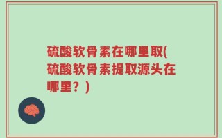 硫酸软骨素在哪里取(硫酸软骨素提取源头在哪里？)