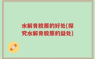 水解骨胶原的好处(探究水解骨胶原的益处)