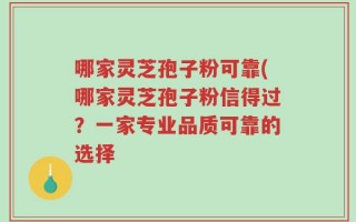 哪家灵芝孢子粉可靠(哪家灵芝孢子粉信得过？一家专业品质可靠的选择