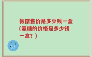 氨糖售价是多少钱一盒(氨糖的价格是多少钱一盒？)