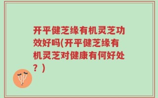 开平健芝缘有机灵芝功效好吗(开平健芝缘有机灵芝对健康有何好处？)