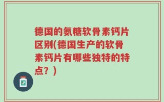 德国的氨糖软骨素钙片区别(德国生产的软骨素钙片有哪些独特的特点？)
