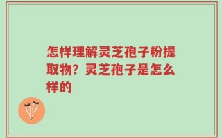 怎样理解灵芝孢子粉提取物？灵芝孢子是怎么样的