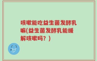 咳嗽能吃益生菌发酵乳嘛(益生菌发酵乳能缓解咳嗽吗？)