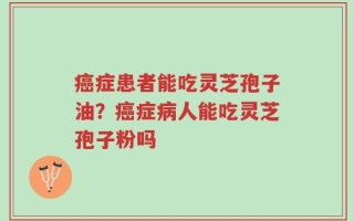 癌症患者能吃灵芝孢子油？癌症病人能吃灵芝孢子粉吗