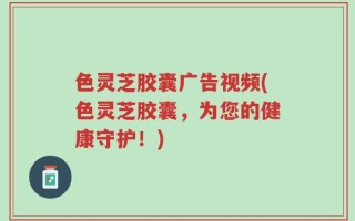 色灵芝胶囊广告视频(色灵芝胶囊，为您的健康守护！)