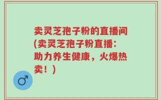 卖灵芝孢子粉的直播间(卖灵芝孢子粉直播：助力养生健康，火爆热卖！)