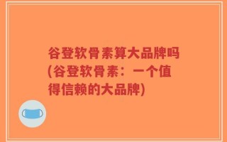 谷登软骨素算大品牌吗(谷登软骨素：一个值得信赖的大品牌)