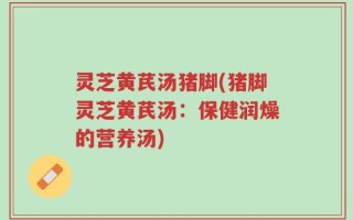 灵芝黄芪汤猪脚(猪脚灵芝黄芪汤：保健润燥的营养汤)