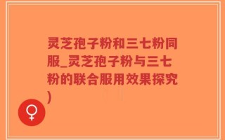 灵芝孢子粉和三七粉同服_灵芝孢子粉与三七粉的联合服用效果探究)