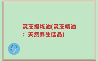 灵芝提炼油(灵芝精油：天然养生佳品)