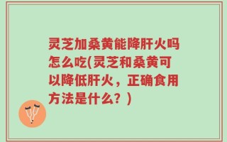 灵芝加桑黄能降肝火吗怎么吃(灵芝和桑黄可以降低肝火，正确食用方法是什么？)
