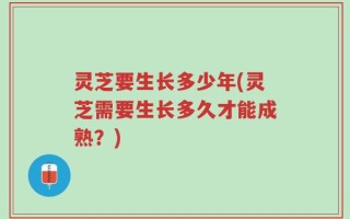 灵芝要生长多少年(灵芝需要生长多久才能成熟？)