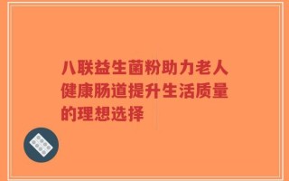 八联益生菌粉助力老人健康肠道提升生活质量的理想选择
