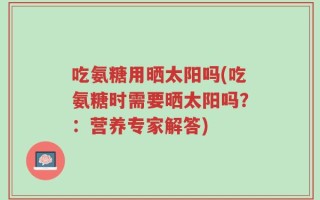 吃氨糖用晒太阳吗(吃氨糖时需要晒太阳吗？：营养专家解答)