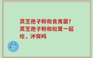 灵芝孢子粉和食用菌？灵芝孢子粉和松茸一起吃，冲突吗