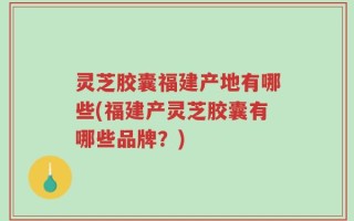 灵芝胶囊福建产地有哪些(福建产灵芝胶囊有哪些品牌？)
