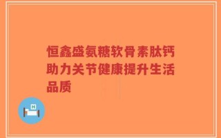 恒鑫盛氨糖软骨素肽钙助力关节健康提升生活品质
