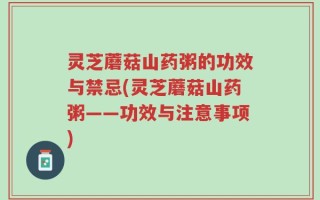 灵芝蘑菇山药粥的功效与禁忌(灵芝蘑菇山药粥——功效与注意事项)