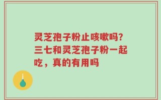 灵芝孢子粉止咳嗽吗？三七和灵芝孢子粉一起吃，真的有用吗