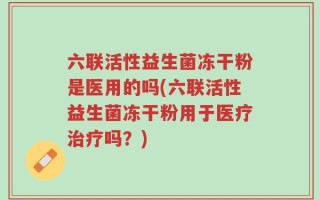 六联活性益生菌冻干粉是医用的吗(六联活性益生菌冻干粉用于医疗治疗吗？)