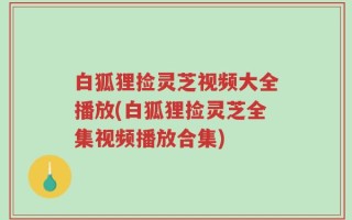 白狐狸捡灵芝视频大全播放(白狐狸捡灵芝全集视频播放合集)