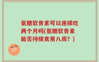 氨糖软骨素可以连续吃两个月吗(氨糖软骨素能否持续食用八周？)