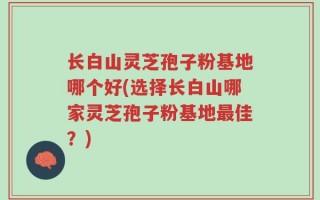 长白山灵芝孢子粉基地哪个好(选择长白山哪家灵芝孢子粉基地最佳？)