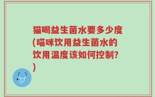 猫喝益生菌水要多少度(喵咪饮用益生菌水的饮用温度该如何控制？)