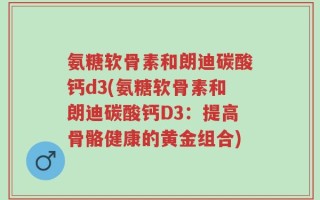 氨糖软骨素和朗迪碳酸钙d3(氨糖软骨素和朗迪碳酸钙D3：提高骨骼健康的黄金组合)