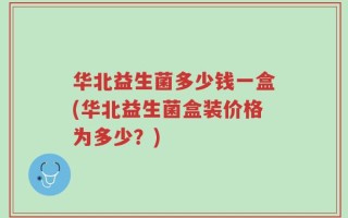 华北益生菌多少钱一盒(华北益生菌盒装价格为多少？)