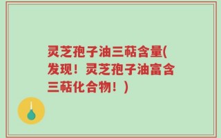 灵芝孢子油三萜含量(发现！灵芝孢子油富含三萜化合物！)