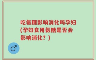 吃氨糖影响消化吗孕妇(孕妇食用氨糖是否会影响消化？)