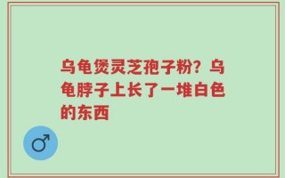乌龟煲灵芝孢子粉？乌龟脖子上长了一堆白色的东西