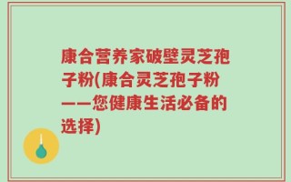 康合营养家破壁灵芝孢子粉(康合灵芝孢子粉——您健康生活必备的选择)