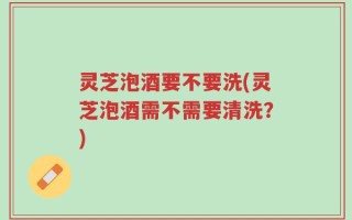 灵芝泡酒要不要洗(灵芝泡酒需不需要清洗？)