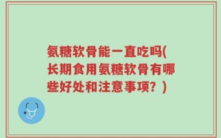 氨糖软骨能一直吃吗(长期食用氨糖软骨有哪些好处和注意事项？)