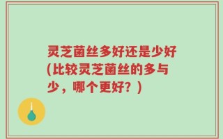 灵芝菌丝多好还是少好(比较灵芝菌丝的多与少，哪个更好？)