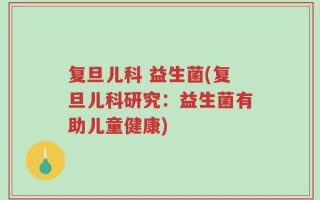 复旦儿科 益生菌(复旦儿科研究：益生菌有助儿童健康)