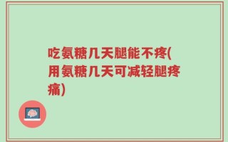 吃氨糖几天腿能不疼(用氨糖几天可减轻腿疼痛)