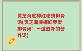 灵芝海底椰红枣煲排骨汤(灵芝海底椰红枣煲排骨汤：一道滋补的营养汤)