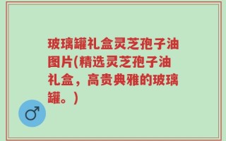 玻璃罐礼盒灵芝孢子油图片(精选灵芝孢子油礼盒，高贵典雅的玻璃罐。)