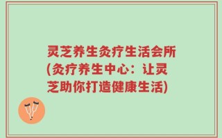 灵芝养生灸疗生活会所(灸疗养生中心：让灵芝助你打造健康生活)