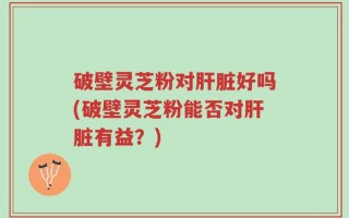破壁灵芝粉对肝脏好吗(破壁灵芝粉能否对肝脏有益？)