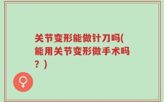 关节变形能做针刀吗(能用关节变形做手术吗？)