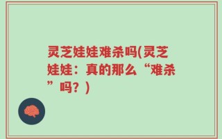 灵芝娃娃难杀吗(灵芝娃娃：真的那么“难杀”吗？)