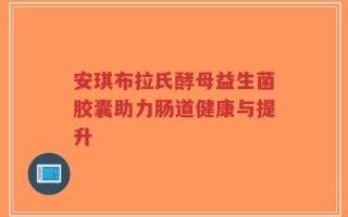 安琪布拉氏酵母益生菌胶囊助力肠道健康与提升