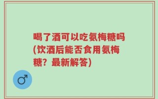 喝了酒可以吃氨梅糖吗(饮酒后能否食用氨梅糖？最新解答)