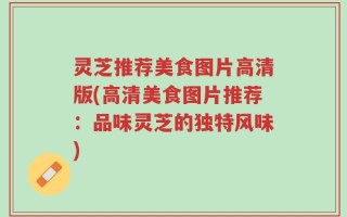 灵芝推荐美食图片高清版(高清美食图片推荐：品味灵芝的独特风味)