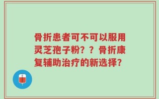 骨折患者可不可以服用灵芝孢子粉？？骨折康复辅助治疗的新选择？